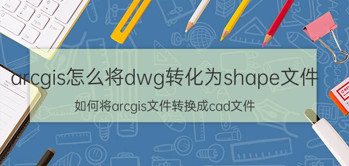 arcgis怎么将dwg转化为shape文件 如何将arcgis文件转换成cad文件？